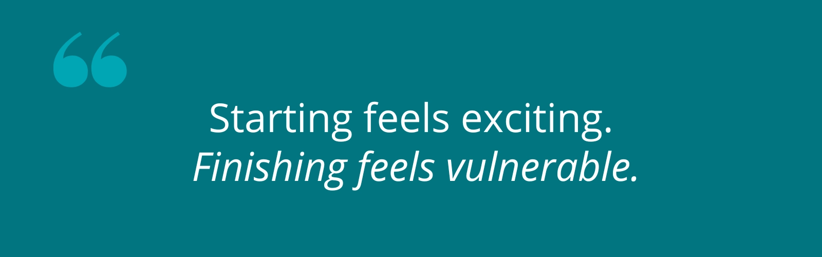 Starting feels exciting, finishing feels vulnerable